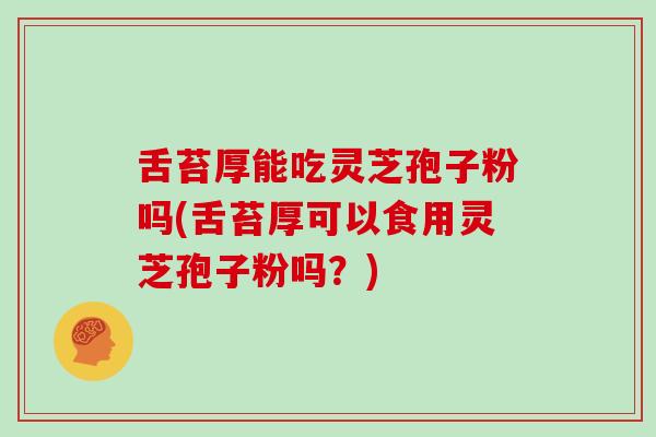 舌苔厚能吃灵芝孢子粉吗(舌苔厚可以食用灵芝孢子粉吗？)