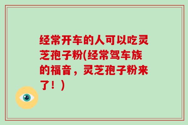 经常开车的人可以吃灵芝孢子粉(经常驾车族的福音，灵芝孢子粉来了！)