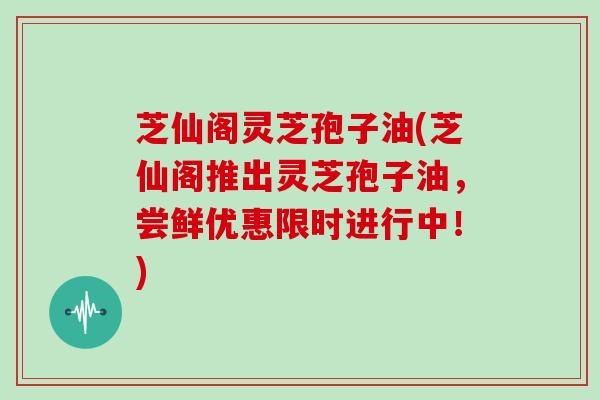 芝仙阁灵芝孢子油(芝仙阁推出灵芝孢子油，尝鲜优惠限时进行中！)