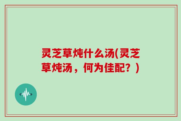 灵芝草炖什么汤(灵芝草炖汤，何为佳配？)
