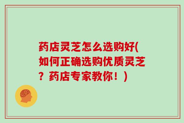 药店灵芝怎么选购好(如何正确选购优质灵芝？药店专家教你！)