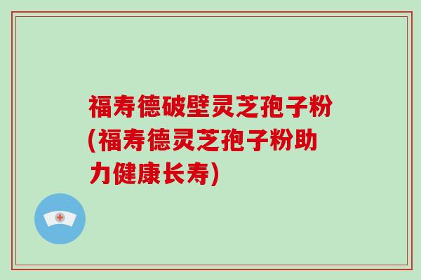 福寿德破壁灵芝孢子粉(福寿德灵芝孢子粉助力健康长寿)
