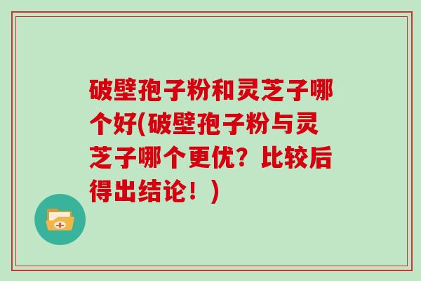 破壁孢子粉和灵芝子哪个好(破壁孢子粉与灵芝子哪个更优？比较后得出结论！)