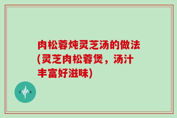 肉松蓉炖灵芝汤的做法(灵芝肉松蓉煲，汤汁丰富好滋味)
