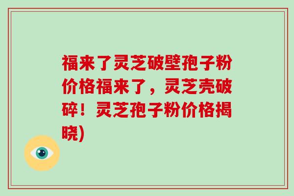 福来了灵芝破壁孢子粉价格福来了,灵芝壳破碎!灵芝孢子粉价格揭晓)-第1张图片-灵芝大师 福来了灵芝破壁孢子粉价格福来了,灵芝壳破碎!灵芝孢子粉价格揭晓)-第1张图片-灵芝大师