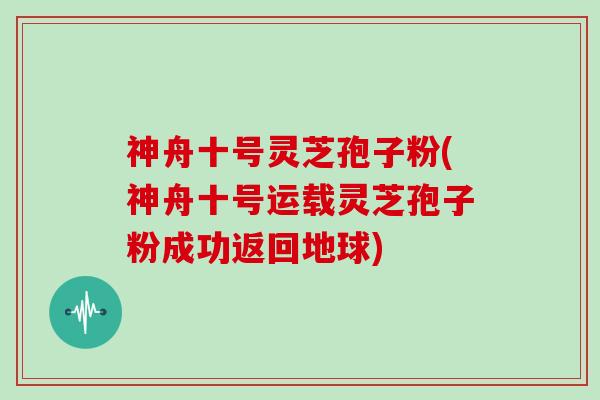 神舟十号灵芝孢子粉(神舟十号运载灵芝孢子粉成功返回地球)