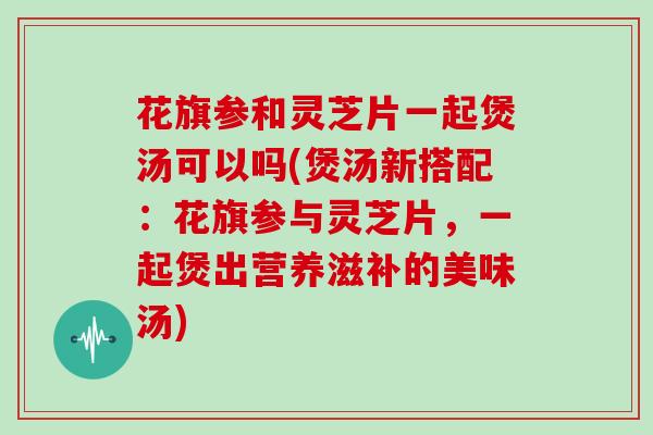 花旗参和灵芝片一起煲汤可以吗(煲汤新搭配:花旗参与灵芝片,一起煲出营养滋补的美味汤)-第1张图片-灵芝大师 花旗参和灵芝片一起煲汤可以吗(煲汤新搭配:花旗参与灵芝片,一起煲出营养滋补的美味汤)-第1张图片-灵芝大师