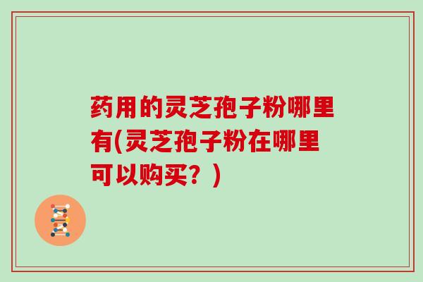 药用的灵芝孢子粉哪里有(灵芝孢子粉在哪里可以购买？)