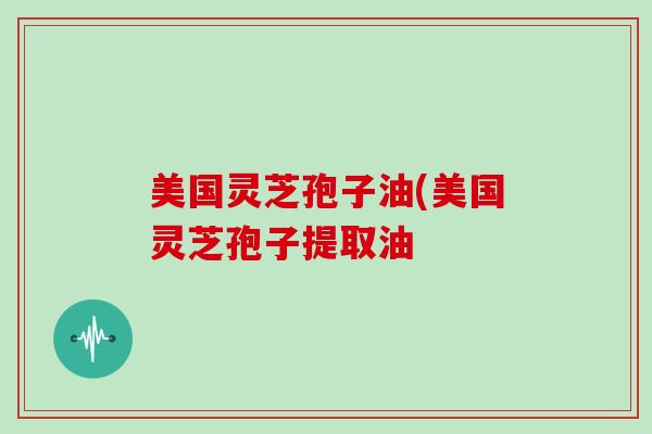 美国灵芝孢子油(美国灵芝孢子提取油