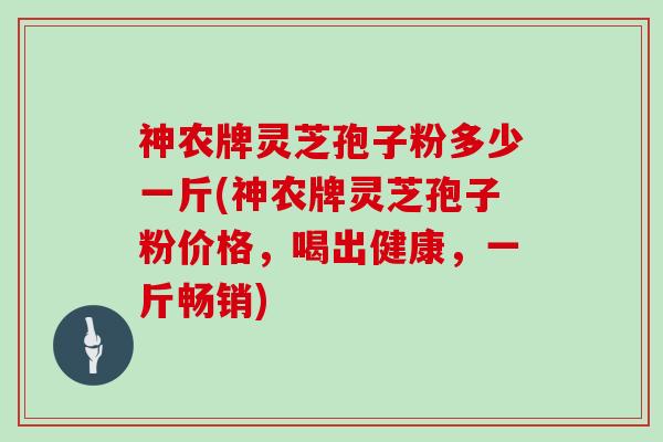 神农牌灵芝孢子粉多少一斤(神农牌灵芝孢子粉价格，喝出健康，一斤畅销)