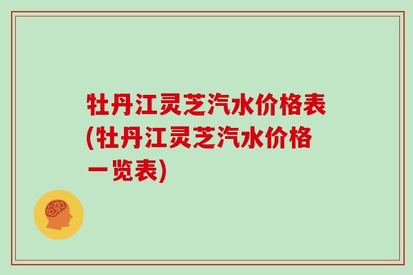 牡丹江灵芝汽水价格表(牡丹江灵芝汽水价格一览表)