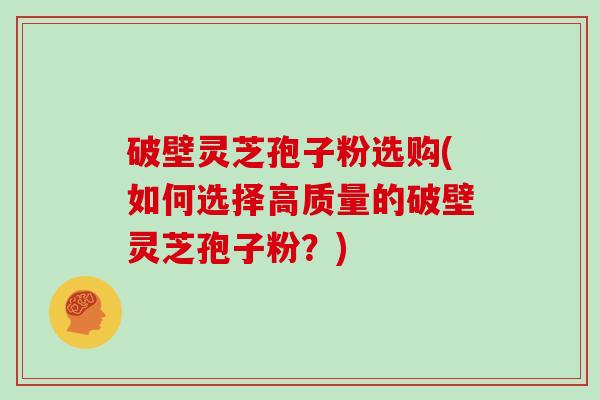 破壁灵芝孢子粉选购(如何选择高质量的破壁灵芝孢子粉？)