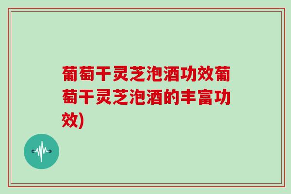 葡萄干灵芝泡酒功效葡萄干灵芝泡酒的丰富功效)