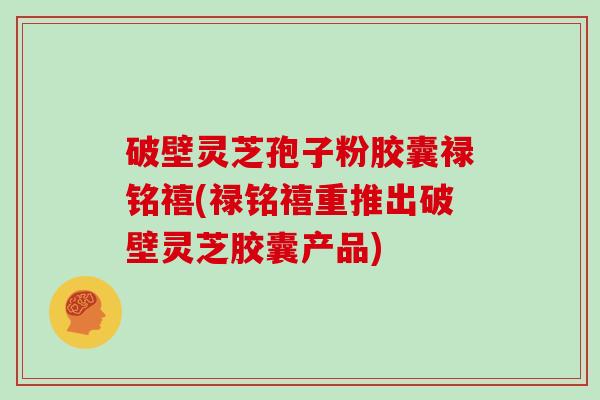 破壁灵芝孢子粉胶囊禄铭禧(禄铭禧重推出破壁灵芝胶囊产品)