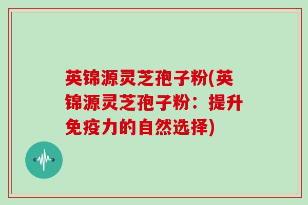 英锦源灵芝孢子粉(英锦源灵芝孢子粉:提升免疫力的自然选择)-第1张图片-灵芝大师 英锦源灵芝孢子粉(英锦源灵芝孢子粉:提升免疫力的自然选择)-第1张图片-灵芝大师