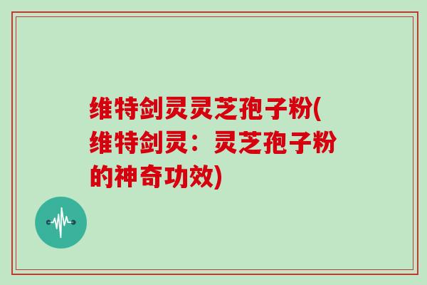 维特剑灵灵芝孢子粉(维特剑灵：灵芝孢子粉的神奇功效)