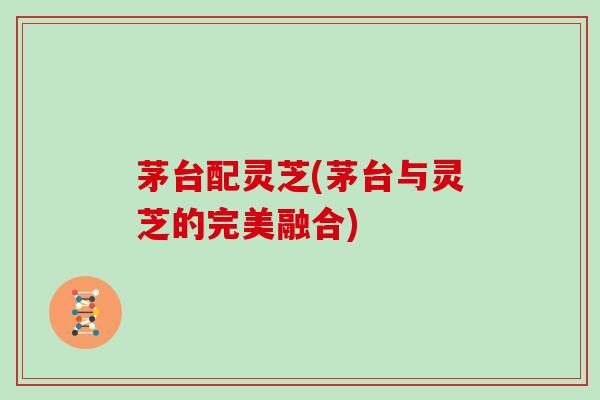 茅台配灵芝(茅台与灵芝的完美融合)-第1张图片-灵芝大师 茅台配灵芝(茅台与灵芝的完美融合)-第1张图片-灵芝大师