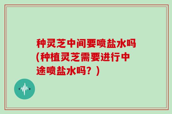 种灵芝中间要喷盐水吗(种植灵芝需要进行中途喷盐水吗？)