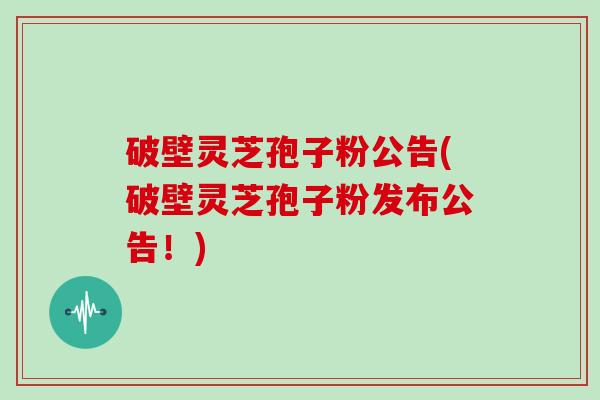 破壁灵芝孢子粉公告(破壁灵芝孢子粉发布公告！)