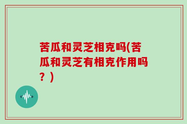 苦瓜和灵芝相克吗(苦瓜和灵芝有相克作用吗？)