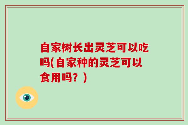 自家树长出灵芝可以吃吗(自家种的灵芝可以食用吗？)