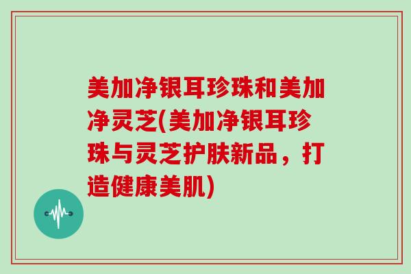 美加净银耳珍珠和美加净灵芝(美加净银耳珍珠与灵芝护肤新品，打造健康美肌)