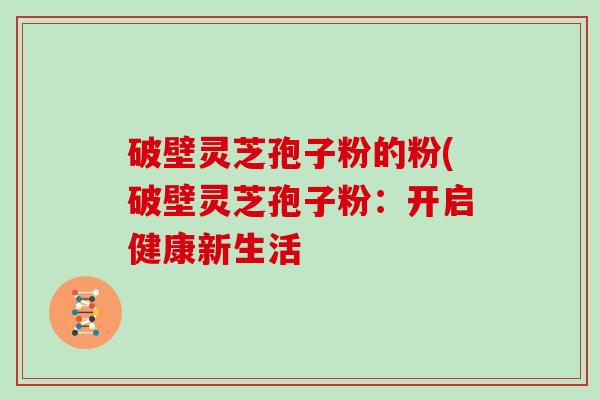 破壁灵芝孢子粉的粉(破壁灵芝孢子粉：开启健康新生活-第1张图片-灵芝大师