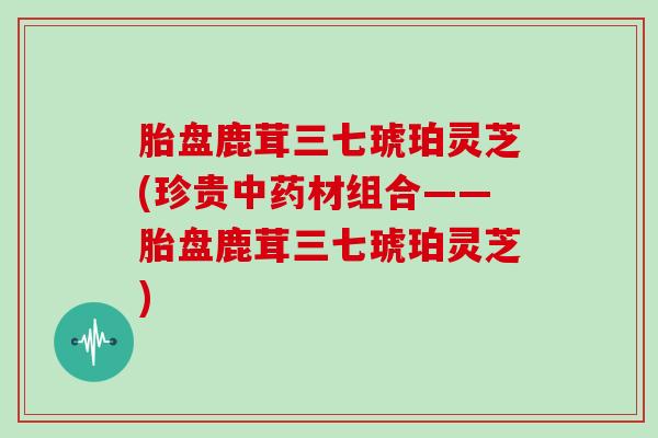 胎盘鹿茸三七琥珀灵芝(珍贵中药材组合——胎盘鹿茸三七琥珀灵芝)-第1张图片-灵芝大师 胎盘鹿茸三七琥珀灵芝(珍贵中药材组合——胎盘鹿茸三七琥珀灵芝)-第1张图片-灵芝大师