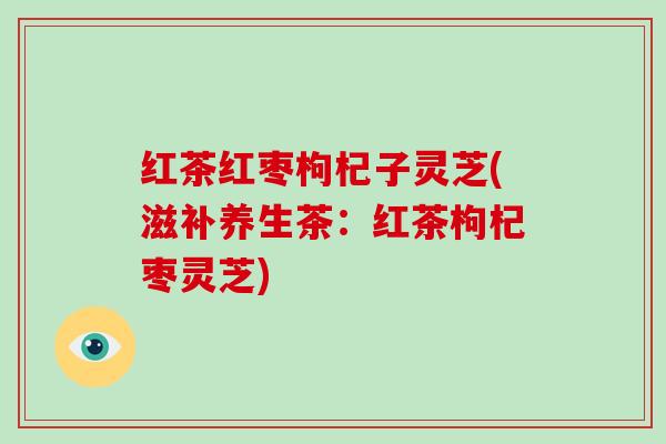 红茶红枣枸杞子灵芝(滋补养生茶：红茶枸杞枣灵芝)