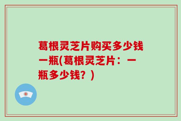 葛根灵芝片购买多少钱一瓶(葛根灵芝片：一瓶多少钱？)