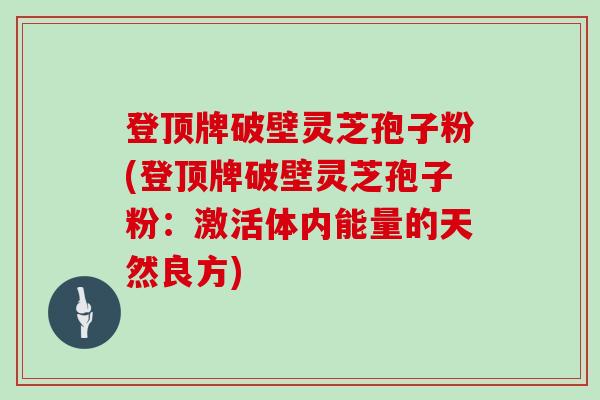登顶牌破壁灵芝孢子粉(登顶牌破壁灵芝孢子粉：激活体内能量的天然良方)