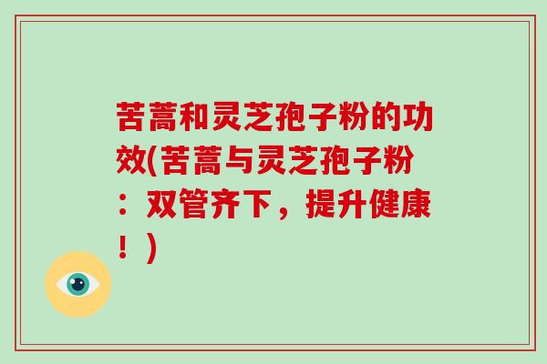 苦蒿和灵芝孢子粉的功效(苦蒿与灵芝孢子粉：双管齐下，提升健康！)