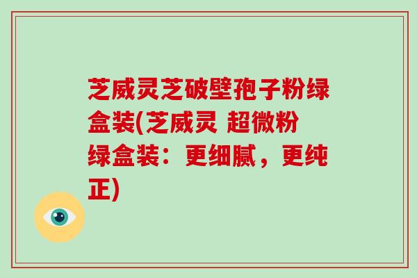 芝威灵芝破壁孢子粉绿盒装(芝威灵 超微粉绿盒装:更细腻,更纯正)-第1张图片-灵芝大师 芝威灵芝破壁孢子粉绿盒装(芝威灵 超微粉绿盒装:更细腻,更纯正)-第1张图片-灵芝大师