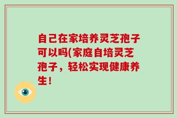 自己在家培养灵芝孢子可以吗(家庭自培灵芝孢子，轻松实现健康养生！