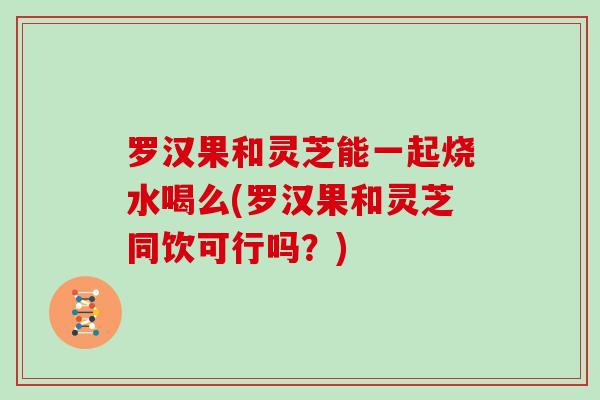 罗汉果和灵芝能一起烧水喝么(罗汉果和灵芝同饮可行吗?)-第1张图片-灵芝大师 罗汉果和灵芝能一起烧水喝么(罗汉果和灵芝同饮可行吗?)-第1张图片-灵芝大师