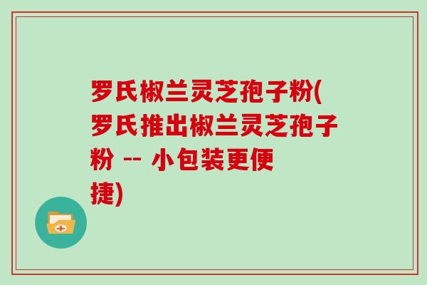 罗氏椒兰灵芝孢子粉(罗氏推出椒兰灵芝孢子粉 -- 小包装更便捷)