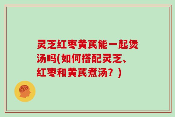灵芝红枣黄芪能一起煲汤吗(如何搭配灵芝、红枣和黄芪煮汤?)-第1张图片-灵芝大师 灵芝红枣黄芪能一起煲汤吗(如何搭配灵芝、红枣和黄芪煮汤?)-第1张图片-灵芝大师