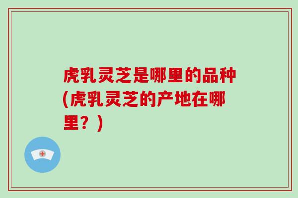虎乳灵芝是哪里的品种(虎乳灵芝的产地在哪里？)
