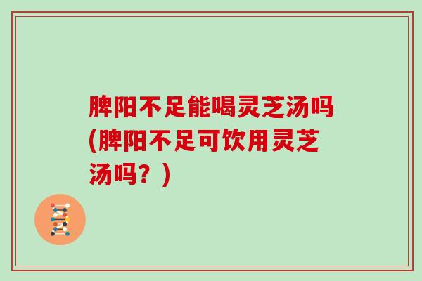 脾阳不足能喝灵芝汤吗(脾阳不足可饮用灵芝汤吗？)