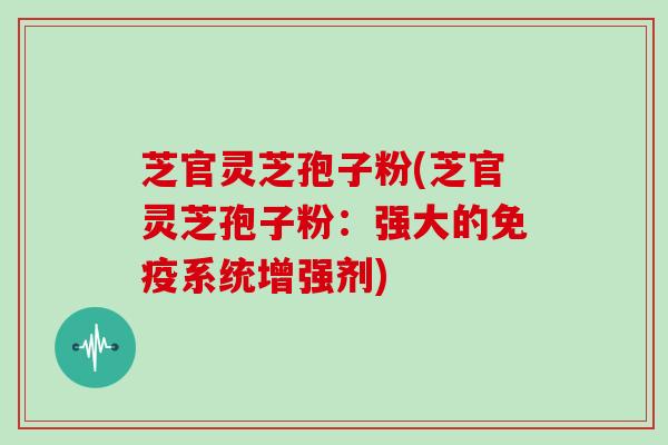 芝官灵芝孢子粉(芝官灵芝孢子粉：强大的免疫系统增强剂)-第1张图片-灵芝大师