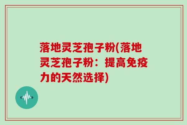 落地灵芝孢子粉(落地灵芝孢子粉：提高免疫力的天然选择)