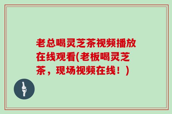老总喝灵芝茶视频播放在线观看(老板喝灵芝茶，现场视频在线！)