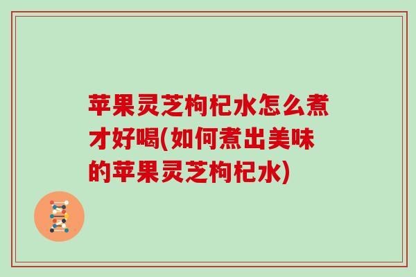 苹果灵芝枸杞水怎么煮才好喝(如何煮出美味的苹果灵芝枸杞水)
