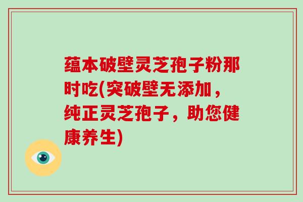 蕴本破壁灵芝孢子粉那时吃(突破壁无添加，纯正灵芝孢子，助您健康养生)