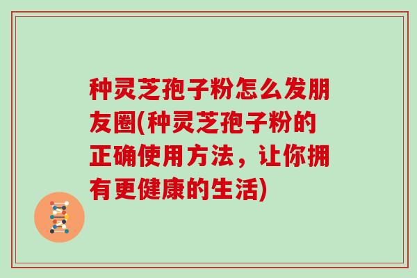 种灵芝孢子粉怎么发朋友圈(种灵芝孢子粉的正确使用方法，让你拥有更健康的生活)