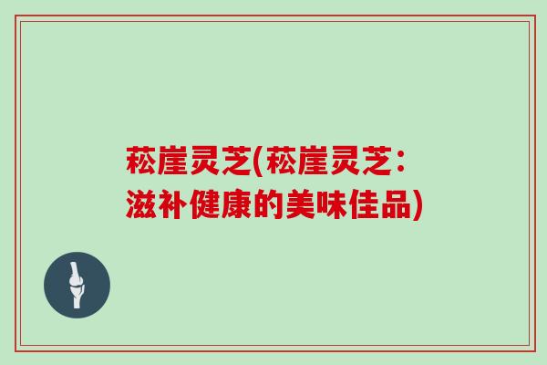 菘崖灵芝(菘崖灵芝：滋补健康的美味佳品)