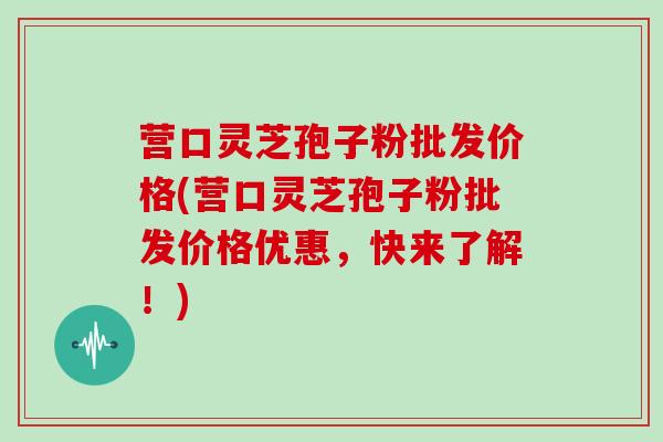 营口灵芝孢子粉批发价格(营口灵芝孢子粉批发价格优惠，快来了解！)