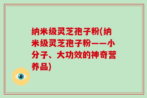 纳米级灵芝孢子粉(纳米级灵芝孢子粉——小分子、大功效的神奇营养品)
