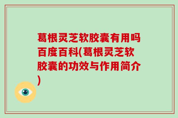葛根灵芝软胶囊有用吗百度百科(葛根灵芝软胶囊的功效与作用简介)