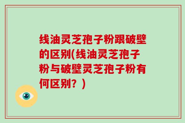 线油灵芝孢子粉跟破壁的区别(线油灵芝孢子粉与破壁灵芝孢子粉有何区别？)